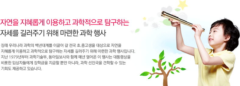 자연을 지혜롭게 이용하고 과학적으로 탐구하는
        자세를 길러주기 위해 마련한 과학 행사,사장래 우리나라 과학의 백년대계를 이끌어 갈 전국 초.중고생을 대상으로 자연을 
        지혜롭게 이용하고 과학적으로 탐구하는 자세를 길러주기 위해 마련한 과학 행사입니다. 
        지난 1979년부터 과학기술부, 동아일보사와 함께 매년 열어온 이 행사는 대통령상을 비롯한 입상자들에게 장학금을 지급할 뿐만 아니라, 과학 선진국을 견학할 수 있는 
        기회도 제공하고 있습니다.