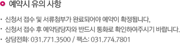 예약시 유의사항 신청서 접수 및 서류첨부가 완료되어야 예약이 확정됩니다. 신청서 접수 후 예약담당자와 반드시 통화로 확인하여주시기 바랍니다. 상담전화 : 031)771-3500 / 팩스 : 031) 774-7801